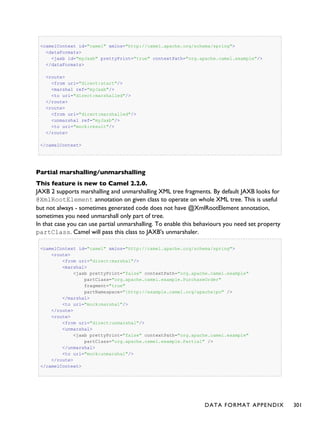 <camelContext id="camel" xmlns="http://camel.apache.org/schema/spring">
<dataFormats>
<jaxb id="myJaxb" prettyPrint="true" contextPath="org.apache.camel.example"/>
</dataFormats>
<route>
<from uri="direct:start"/>
<marshal ref="myJaxb"/>
<to uri="direct:marshalled"/>
</route>
<route>
<from uri="direct:marshalled"/>
<unmarshal ref="myJaxb"/>
<to uri="mock:result"/>
</route>
</camelContext>
Partial marshalling/unmarshalling
This feature is new to Camel 2.2.0.
JAXB 2 supports marshalling and unmarshalling XML tree fragments. By default JAXB looks for
@XmlRootElement annotation on given class to operate on whole XML tree. This is useful
but not always - sometimes generated code does not have @XmlRootElement annotation,
sometimes you need unmarshall only part of tree.
In that case you can use partial unmarshalling. To enable this behaviours you need set property
partClass. Camel will pass this class to JAXB's unmarshaler.
<camelContext id="camel" xmlns="http://camel.apache.org/schema/spring">
<route>
<from uri="direct:marshal"/>
<marshal>
<jaxb prettyPrint="false" contextPath="org.apache.camel.example"
partClass="org.apache.camel.example.PurchaseOrder"
fragment="true"
partNamespace="{http://example.camel.org/apache}po" />
</marshal>
<to uri="mock:marshal"/>
</route>
<route>
<from uri="direct:unmarshal"/>
<unmarshal>
<jaxb prettyPrint="false" contextPath="org.apache.camel.example"
partClass="org.apache.camel.example.Partial" />
</unmarshal>
<to uri="mock:unmarshal"/>
</route>
</camelContext>
DATA FORMAT APPENDIX 301
 