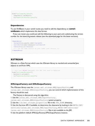 from("activemq:My.Queue").
unmarshal().xmlBeans().
to("mqseries:Another.Queue");
Dependencies
To use XmlBeans in your camel routes you need to add the dependency on camel-
xmlbeans which implements this data format.
If you use maven you could just add the following to your pom.xml, substituting the version
number for the latest & greatest release (see the download page for the latest versions).
<dependency>
<groupId>org.apache.camel</groupId>
<artifactId>camel-xmlbeans</artifactId>
<version>x.x.x</version>
<!-- use the same version as your Camel core version -->
</dependency>
XSTREAM
XStream is a Data Format which uses the XStream library to marshal and unmarshal Java
objects to and from XML.
// lets turn Object messages into XML then send to MQSeries
from("activemq:My.Queue").
marshal().xstream().
to("mqseries:Another.Queue");
XMLInputFactory and XMLOutputFactory
The XStream library uses the javax.xml.stream.XMLInputFactory and
javax.xml.stream.XMLOutputFactory, you can control which implementation of this
factory should be used.
The Factory is discovered using this algorithm:
1. Use the javax.xml.stream.XMLInputFactory ,
javax.xml.stream.XMLOutputFactory system property.
2. Use the lib/xml.stream.properties file in the JRE_HOME directory.
3. Use the Services API, if available, to determine the classname by looking in the META-INF/
services/javax.xml.stream.XMLInputFactory, META-INF/services/
javax.xml.stream.XMLOutputFactory files in jars available to the JRE.
4. Use the platform default XMLInputFactory,XMLOutputFactory instance.
DATA FORMAT APPENDIX 305
 
