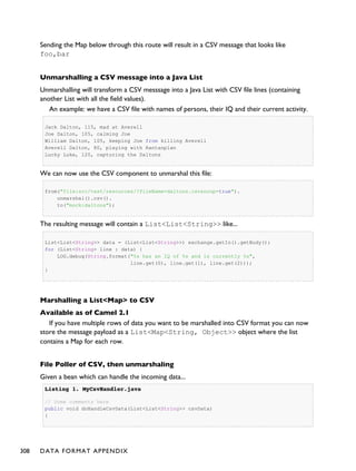 Sending the Map below through this route will result in a CSV message that looks like
foo,bar
Unmarshalling a CSV message into a Java List
Unmarshalling will transform a CSV messsage into a Java List with CSV file lines (containing
another List with all the field values).
An example: we have a CSV file with names of persons, their IQ and their current activity.
Jack Dalton, 115, mad at Averell
Joe Dalton, 105, calming Joe
William Dalton, 105, keeping Joe from killing Averell
Averell Dalton, 80, playing with Rantanplan
Lucky Luke, 120, capturing the Daltons
We can now use the CSV component to unmarshal this file:
from("file:src/test/resources/?fileName=daltons.csv&noop=true").
unmarshal().csv().
to("mock:daltons");
The resulting message will contain a List<List<String>> like...
List<List<String>> data = (List<List<String>>) exchange.getIn().getBody();
for (List<String> line : data) {
LOG.debug(String.format("%s has an IQ of %s and is currently %s",
line.get(0), line.get(1), line.get(2)));
}
Marshalling a List<Map> to CSV
Available as of Camel 2.1
If you have multiple rows of data you want to be marshalled into CSV format you can now
store the message payload as a List<Map<String, Object>> object where the list
contains a Map for each row.
File Poller of CSV, then unmarshaling
Given a bean which can handle the incoming data...
Listing 1.Listing 1. MyCsvHandler.javaMyCsvHandler.java
// Some comments here
public void doHandleCsvData(List<List<String>> csvData)
{
308 DATA FORMAT APPENDIX
 