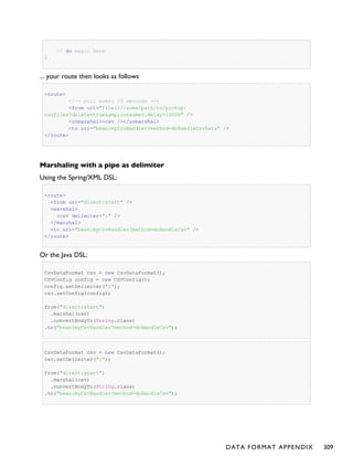 // do magic here
}
... your route then looks as follows
<route>
<!-- poll every 10 seconds -->
<from uri="file:///some/path/to/pickup/
csvfiles?delete=true&amp;consumer.delay=10000" />
<unmarshal><csv /></unmarshal>
<to uri="bean:myCsvHandler?method=doHandleCsvData" />
</route>
Marshaling with a pipe as delimiter
Using the Spring/XML DSL:
<route>
<from uri="direct:start" />
<marshal>
<csv delimiter="|" />
</marshal>
<to uri="bean:myCsvHandler?method=doHandleCsv" />
</route>
Or the Java DSL:
CsvDataFormat csv = new CsvDataFormat();
CSVConfig config = new CSVConfig();
config.setDelimiter('|');
csv.setConfig(config);
from("direct:start")
.marshal(csv)
.convertBodyTo(String.class)
.to("bean:myCsvHandler?method=doHandleCsv");
CsvDataFormat csv = new CsvDataFormat();
csv.setDelimiter("|");
from("direct:start")
.marshal(csv)
.convertBodyTo(String.class)
.to("bean:myCsvHandler?method=doHandleCsv");
DATA FORMAT APPENDIX 309
 