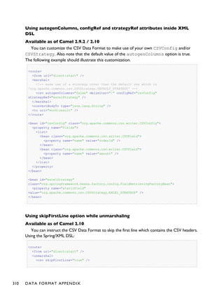 Using autogenColumns, configRef and strategyRef attributes inside XML
DSL
Available as of Camel 2.9.2 / 2.10
You can customize the CSV Data Format to make use of your own CSVConfig and/or
CSVStrategy. Also note that the default value of the autogenColumns option is true.
The following example should illustrate this customization.
<route>
<from uri="direct:start" />
<marshal>
<!-- make use of a strategy other than the default one which is
'org.apache.commons.csv.CSVStrategy.DEFAULT_STRATEGY' -->
<csv autogenColumns="false" delimiter="|" configRef="csvConfig"
strategyRef="excelStrategy" />
</marshal>
<convertBodyTo type="java.lang.String" />
<to uri="mock:result" />
</route>
<bean id="csvConfig" class="org.apache.commons.csv.writer.CSVConfig">
<property name="fields">
<list>
<bean class="org.apache.commons.csv.writer.CSVField">
<property name="name" value="orderId" />
</bean>
<bean class="org.apache.commons.csv.writer.CSVField">
<property name="name" value="amount" />
</bean>
</list>
</property>
</bean>
<bean id="excelStrategy"
class="org.springframework.beans.factory.config.FieldRetrievingFactoryBean">
<property name="staticField"
value="org.apache.commons.csv.CSVStrategy.EXCEL_STRATEGY" />
</bean>
Using skipFirstLine option while unmarshaling
Available as of Camel 2.10
You can instruct the CSV Data Format to skip the first line which contains the CSV headers.
Using the Spring/XML DSL:
<route>
<from uri="direct:start" />
<unmarshal>
<csv skipFirstLine="true" />
310 DATA FORMAT APPENDIX
 