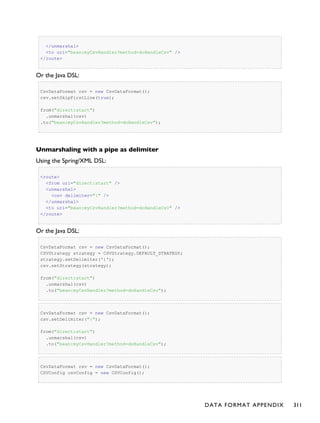 </unmarshal>
<to uri="bean:myCsvHandler?method=doHandleCsv" />
</route>
Or the Java DSL:
CsvDataFormat csv = new CsvDataFormat();
csv.setSkipFirstLine(true);
from("direct:start")
.unmarshal(csv)
.to("bean:myCsvHandler?method=doHandleCsv");
Unmarshaling with a pipe as delimiter
Using the Spring/XML DSL:
<route>
<from uri="direct:start" />
<unmarshal>
<csv delimiter="|" />
</unmarshal>
<to uri="bean:myCsvHandler?method=doHandleCsv" />
</route>
Or the Java DSL:
CsvDataFormat csv = new CsvDataFormat();
CSVStrategy strategy = CSVStrategy.DEFAULT_STRATEGY;
strategy.setDelimiter('|');
csv.setStrategy(strategy);
from("direct:start")
.unmarshal(csv)
.to("bean:myCsvHandler?method=doHandleCsv");
CsvDataFormat csv = new CsvDataFormat();
csv.setDelimiter("|");
from("direct:start")
.unmarshal(csv)
.to("bean:myCsvHandler?method=doHandleCsv");
CsvDataFormat csv = new CsvDataFormat();
CSVConfig csvConfig = new CSVConfig();
DATA FORMAT APPENDIX 311
 