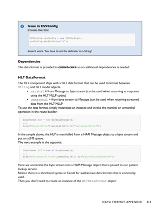 Issue in CSVConfig
It looks like that
CSVConfig csvConfig = new CSVConfig();
csvConfig.setDelimiter(';');
doesn't work. You have to set the delimiter as a String!
Dependencies
This data format is provided in camel-core so no additional dependencies is needed.
HL7 DataFormat
The HL7 component ships with a HL7 data format that can be used to format between
String and HL7 model objects.
▪ marshal = from Message to byte stream (can be used when returning as response
using the HL7 MLLP codec)
▪ unmarshal = from byte stream to Message (can be used when receiving streamed
data from the HL7 MLLP
To use the data format, simply instantiate an instance and invoke the marshal or unmarshal
operation in the route builder:
DataFormat hl7 = new HL7DataFormat();
...
from("direct:hl7in").marshal(hl7).to("jms:queue:hl7out");
In the sample above, the HL7 is marshalled from a HAPI Message object to a byte stream and
put on a JMS queue.
The next example is the opposite:
DataFormat hl7 = new HL7DataFormat();
...
from("jms:queue:hl7out").unmarshal(hl7).to("patientLookupService");
Here we unmarshal the byte stream into a HAPI Message object that is passed to our patient
lookup service.
Notice there is a shorthand syntax in Camel for well-known data formats that is commonly
used.
Then you don't need to create an instance of the HL7DataFormat object:
DATA FORMAT APPENDIX 313
 