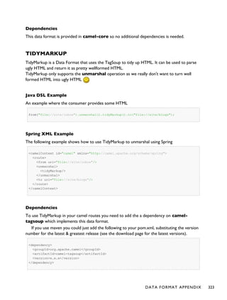 Dependencies
This data format is provided in camel-core so no additional dependencies is needed.
TIDYMARKUP
TidyMarkup is a Data Format that uses the TagSoup to tidy up HTML. It can be used to parse
ugly HTML and return it as pretty wellformed HTML.
TidyMarkup only supports the unmarshal operation as we really don't want to turn well
formed HTML into ugly HTML
Java DSL Example
An example where the consumer provides some HTML
from("file://site/inbox").unmarshal().tidyMarkup().to("file://site/blogs");
Spring XML Example
The following example shows how to use TidyMarkup to unmarshal using Spring
<camelContext id="camel" xmlns="http://camel.apache.org/schema/spring">
<route>
<from uri="file://site/inbox"/>
<unmarshal>
<tidyMarkup/>
</unmarshal>
<to uri="file://site/blogs"/>
</route>
</camelContext>
Dependencies
To use TidyMarkup in your camel routes you need to add the a dependency on camel-
tagsoup which implements this data format.
If you use maven you could just add the following to your pom.xml, substituting the version
number for the latest & greatest release (see the download page for the latest versions).
<dependency>
<groupId>org.apache.camel</groupId>
<artifactId>camel-tagsoup</artifactId>
<version>x.x.x</version>
</dependency>
DATA FORMAT APPENDIX 323
 