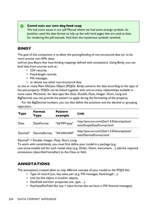 Camel eats our own dog food soap
We had some issues in our pdf Manual where we had some strange symbols. So
Jonathan used this data format to tidy up the wiki html pages that are used as base
for rendering the pdf manuals. And then the mysterious symbols vanished.
BINDY
The goal of this component is to allow the parsing/binding of non-structured data (or to be
more precise non-XML data)
to/from Java Beans that have binding mappings defined with annotations. Using Bindy, you can
bind data from sources such as :
▪ CSV records,
▪ Fixed-length records,
▪ FIX messages,
▪ or almost any other non-structured data
to one or many Plain Old Java Object (POJO). Bindy converts the data according to the type of
the java property. POJOs can be linked together with one-to-many relationships available in
some cases. Moreover, for data type like Date, Double, Float, Integer, Short, Long and
BigDecimal, you can provide the pattern to apply during the formatting of the property.
For the BigDecimal numbers, you can also define the precision and the decimal or grouping
separators.
Type
Format
Type
Pattern
example
Link
Date DateFormat "dd-MM-yyyy"
http://java.sun.com/j2se/1.5.0/docs/api/java/
text/SimpleDateFormat.html
Decimal* Decimalformat "##.###.###"
http://java.sun.com/j2se/1.5.0/docs/api/java/
text/DecimalFormat.html
Decimal* = Double, Integer, Float, Short, Long
To work with camel-bindy, you must first define your model in a package (e.g.
com.acme.model) and for each model class (e.g. Order, Client, Instrument, ...) add the required
annotations (described hereafter) to the Class or field.
ANNOTATIONS
The annotations created allow to map different concept of your model to the POJO like :
▪ Type of record (csv, key value pair (e.g. FIX message), fixed length ...),
▪ Link (to link object in another object),
▪ DataField and their properties (int, type, ...),
▪ KeyValuePairField (for key = value format like we have in FIX financial messages),
324 DATA FORMAT APPENDIX
 