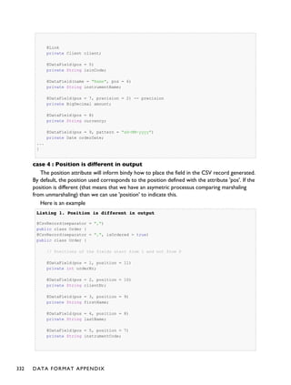 @Link
private Client client;
@DataField(pos = 5)
private String isinCode;
@DataField(name = "Name", pos = 6)
private String instrumentName;
@DataField(pos = 7, precision = 2) -- precision
private BigDecimal amount;
@DataField(pos = 8)
private String currency;
@DataField(pos = 9, pattern = "dd-MM-yyyy")
private Date orderDate;
...
}
case 4 : Position is different in output
The position attribute will inform bindy how to place the field in the CSV record generated.
By default, the position used corresponds to the position defined with the attribute 'pos'. If the
position is different (that means that we have an asymetric processus comparing marshaling
from unmarshaling) than we can use 'position' to indicate this.
Here is an example
Listing 1.Listing 1. Position is different in outputPosition is different in output
@CsvRecord(separator = ",")
public class Order {
@CsvRecord(separator = ",", isOrdered = true)
public class Order {
// Positions of the fields start from 1 and not from 0
@DataField(pos = 1, position = 11)
private int orderNr;
@DataField(pos = 2, position = 10)
private String clientNr;
@DataField(pos = 3, position = 9)
private String firstName;
@DataField(pos = 4, position = 8)
private String lastName;
@DataField(pos = 5, position = 7)
private String instrumentCode;
332 DATA FORMAT APPENDIX
 