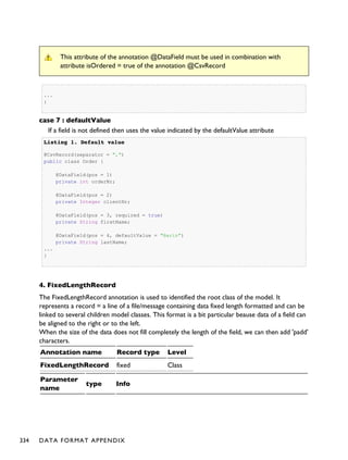 This attribute of the annotation @DataField must be used in combination with
attribute isOrdered = true of the annotation @CsvRecord
...
}
case 7 : defaultValue
If a field is not defined then uses the value indicated by the defaultValue attribute
Listing 1.Listing 1. Default valueDefault value
@CsvRecord(separator = ",")
public class Order {
@DataField(pos = 1)
private int orderNr;
@DataField(pos = 2)
private Integer clientNr;
@DataField(pos = 3, required = true)
private String firstName;
@DataField(pos = 4, defaultValue = "Barin")
private String lastName;
...
}
4. FixedLengthRecord
The FixedLengthRecord annotation is used to identified the root class of the model. It
represents a record = a line of a file/message containing data fixed length formatted and can be
linked to several children model classes. This format is a bit particular beause data of a field can
be aligned to the right or to the left.
When the size of the data does not fill completely the length of the field, we can then add 'padd'
characters.
Annotation name Record type Level
FixedLengthRecord fixed Class
Parameter
name
type Info
334 DATA FORMAT APPENDIX
 