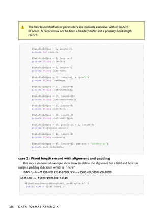 The hasHeader/hasFooter parameters are mutually exclusive with isHeader/
isFooter. A record may not be both a header/footer and a primary fixed-length
record.
@DataField(pos = 1, length=2)
private int orderNr;
@DataField(pos = 3, length=2)
private String clientNr;
@DataField(pos = 5, length=7)
private String firstName;
@DataField(pos = 12, length=1, align="L")
private String lastName;
@DataField(pos = 13, length=4)
private String instrumentCode;
@DataField(pos = 17, length=10)
private String instrumentNumber;
@DataField(pos = 27, length=3)
private String orderType;
@DataField(pos = 30, length=5)
private String instrumentType;
@DataField(pos = 35, precision = 2, length=7)
private BigDecimal amount;
@DataField(pos = 42, length=3)
private String currency;
@DataField(pos = 45, length=10, pattern = "dd-MM-yyyy")
private Date orderDate;
...
case 2 : Fixed length record with alignment and padding
This more elaborated example show how to define the alignment for a field and how to
assign a padding character which is ' ' here''
10A9 PaulineM ISINXD12345678BUYShare2500.45USD01-08-2009
Listing 1.Listing 1. Fixed-padding-alignFixed-padding-align
@FixedLengthRecord(length=60, paddingChar=' ')
public static class Order {
336 DATA FORMAT APPENDIX
 