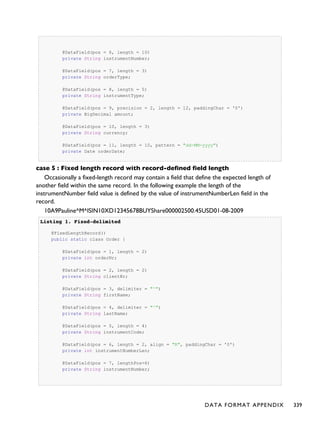 @DataField(pos = 6, length = 10)
private String instrumentNumber;
@DataField(pos = 7, length = 3)
private String orderType;
@DataField(pos = 8, length = 5)
private String instrumentType;
@DataField(pos = 9, precision = 2, length = 12, paddingChar = '0')
private BigDecimal amount;
@DataField(pos = 10, length = 3)
private String currency;
@DataField(pos = 11, length = 10, pattern = "dd-MM-yyyy")
private Date orderDate;
case 5 : Fixed length record with record-defined field length
Occasionally a fixed-length record may contain a field that define the expected length of
another field within the same record. In the following example the length of the
instrumentNumber field value is defined by the value of instrumentNumberLen field in the
record.
10A9Pauline^M^ISIN10XD12345678BUYShare000002500.45USD01-08-2009
Listing 1.Listing 1. Fixed-delimitedFixed-delimited
@FixedLengthRecord()
public static class Order {
@DataField(pos = 1, length = 2)
private int orderNr;
@DataField(pos = 2, length = 2)
private String clientNr;
@DataField(pos = 3, delimiter = "^")
private String firstName;
@DataField(pos = 4, delimiter = "^")
private String lastName;
@DataField(pos = 5, length = 4)
private String instrumentCode;
@DataField(pos = 6, length = 2, align = "R", paddingChar = '0')
private int instrumentNumberLen;
@DataField(pos = 7, lengthPos=6)
private String instrumentNumber;
DATA FORMAT APPENDIX 339
 