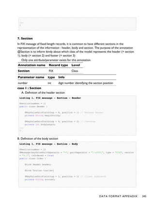 ...
}
7. Section
In FIX message of fixed length records, it is common to have different sections in the
representation of the information : header, body and section. The purpose of the annotation
@Section is to inform bindy about which class of the model represents the header (= section
1), body (= section 2) and footer (= section 3)
Only one attribute/parameter exists for this annotation.
Annotation name Record type Level
Section FIX Class
Parameter name type Info
number int digit number identifying the section position
case 1 : Section
A. Definition of the header section
Listing 1.Listing 1. FIX message - Section - HeaderFIX message - Section - Header
@Section(number = 1)
public class Header {
@KeyValuePairField(tag = 8, position = 1) // Message Header
private String beginString;
@KeyValuePairField(tag = 9, position = 2) // Checksum
private int bodyLength;
...
}
B. Definition of the body section
Listing 1.Listing 1. FIX message - Section - BodyFIX message - Section - Body
@Section(number = 2)
@Message(keyValuePairSeparator = "=", pairSeparator = "u0001", type = "FIX", version
= "4.1", isOrdered = true)
public class Order {
@Link Header header;
@Link Trailer trailer;
@KeyValuePairField(tag = 1, position = 1) // Client reference
private String account;
DATA FORMAT APPENDIX 345
 