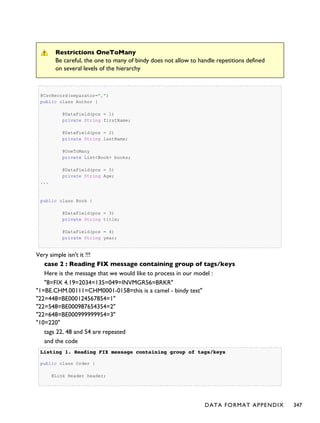 Restrictions OneToMany
Be careful, the one to many of bindy does not allow to handle repetitions defined
on several levels of the hierarchy
@CsvRecord(separator=",")
public class Author {
@DataField(pos = 1)
private String firstName;
@DataField(pos = 2)
private String lastName;
@OneToMany
private List<Book> books;
@DataField(pos = 5)
private String Age;
...
public class Book {
@DataField(pos = 3)
private String title;
@DataField(pos = 4)
private String year;
Very simple isn't it !!!
case 2 : Reading FIX message containing group of tags/keys
Here is the message that we would like to process in our model :
"8=FIX 4.19=2034=135=049=INVMGR56=BRKR"
"1=BE.CHM.00111=CHM0001-0158=this is a camel - bindy test"
"22=448=BE000124567854=1"
"22=548=BE000987654354=2"
"22=648=BE000999999954=3"
"10=220"
tags 22, 48 and 54 are repeated
and the code
Listing 1.Listing 1. Reading FIX message containing group of tags/keysReading FIX message containing group of tags/keys
public class Order {
@Link Header header;
DATA FORMAT APPENDIX 347
 