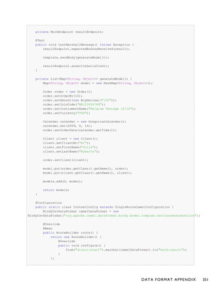 private MockEndpoint resultEndpoint;
@Test
public void testMarshallMessage() throws Exception {
resultEndpoint.expectedBodiesReceived(result);
template.sendBody(generateModel());
resultEndpoint.assertIsSatisfied();
}
private List<Map<String, Object>> generateModel() {
Map<String, Object> model = new HashMap<String, Object>();
Order order = new Order();
order.setOrderNr(10);
order.setAmount(new BigDecimal("150"));
order.setIsinCode("BE123456789");
order.setInstrumentName("Belgium Ventage 10/12");
order.setCurrency("USD");
Calendar calendar = new GregorianCalendar();
calendar.set(2009, 0, 14);
order.setOrderDate(calendar.getTime());
Client client = new Client();
client.setClientNr("A1");
client.setFirstName("Julia");
client.setLastName("Roberts");
order.setClient(client);
model.put(order.getClass().getName(), order);
model.put(client.getClass().getName(), client);
models.add(0, model);
return models;
}
@Configuration
public static class ContextConfig extends SingleRouteCamelConfiguration {
BindyCsvDataFormat camelDataFormat = new
BindyCsvDataFormat("org.apache.camel.dataformat.bindy.model.complex.twoclassesandonelink");
@Override
@Bean
public RouteBuilder route() {
return new RouteBuilder() {
@Override
public void configure() {
from("direct:start").marshal(camelDataFormat).to("mock:result");
}
};
DATA FORMAT APPENDIX 351
 