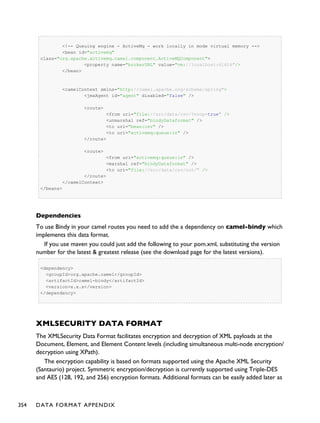 <!-- Queuing engine - ActiveMq - work locally in mode virtual memory -->
<bean id="activemq"
class="org.apache.activemq.camel.component.ActiveMQComponent">
<property name="brokerURL" value="vm://localhost:61616"/>
</bean>
<camelContext xmlns="http://camel.apache.org/schema/spring">
<jmxAgent id="agent" disabled="false" />
<route>
<from uri="file://src/data/csv/?noop=true" />
<unmarshal ref="bindyDataformat" />
<to uri="bean:csv" />
<to uri="activemq:queue:in" />
</route>
<route>
<from uri="activemq:queue:in" />
<marshal ref="bindyDataformat" />
<to uri="file://src/data/csv/out/" />
</route>
</camelContext>
</beans>
Dependencies
To use Bindy in your camel routes you need to add the a dependency on camel-bindy which
implements this data format.
If you use maven you could just add the following to your pom.xml, substituting the version
number for the latest & greatest release (see the download page for the latest versions).
<dependency>
<groupId>org.apache.camel</groupId>
<artifactId>camel-bindy</artifactId>
<version>x.x.x</version>
</dependency>
XMLSECURITY DATA FORMAT
The XMLSecurity Data Format facilitates encryption and decryption of XML payloads at the
Document, Element, and Element Content levels (including simultaneous multi-node encryption/
decryption using XPath).
The encryption capability is based on formats supported using the Apache XML Security
(Santaurio) project. Symmetric encryption/decryption is currently supported using Triple-DES
and AES (128, 192, and 256) encryption formats. Additional formats can be easily added later as
354 DATA FORMAT APPENDIX
 