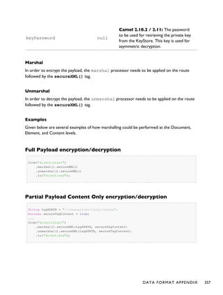 keyPassword null
Camel 2.10.2 / 2.11: The password
to be used for retrieving the private key
from the KeyStore. This key is used for
asymmetric decryption.
Marshal
In order to encrypt the payload, the marshal processor needs to be applied on the route
followed by the secureXML() tag.
Unmarshal
In order to decrypt the payload, the unmarshal processor needs to be applied on the route
followed by the secureXML() tag.
Examples
Given below are several examples of how marshalling could be performed at the Document,
Element, and Content levels.
Full Payload encryption/decryption
from("direct:start")
.marshal().secureXML()
.unmarshal().secureXML()
.to("direct:end");
Partial Payload Content Only encryption/decryption
String tagXPATH = "//cheesesites/italy/cheese";
boolean secureTagContent = true;
...
from("direct:start")
.marshal().secureXML(tagXPATH, secureTagContent)
.unmarshal().secureXML(tagXPATH, secureTagContent)
.to("direct:end");
DATA FORMAT APPENDIX 357
 