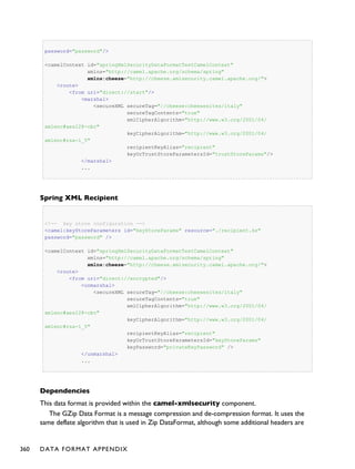 password="password"/>
<camelContext id="springXmlSecurityDataFormatTestCamelContext"
xmlns="http://camel.apache.org/schema/spring"
xmlns:cheese="http://cheese.xmlsecurity.camel.apache.org/">
<route>
<from uri="direct://start"/>
<marshal>
<secureXML secureTag="//cheese:cheesesites/italy"
secureTagContents="true"
xmlCipherAlgorithm="http://www.w3.org/2001/04/
xmlenc#aes128-cbc"
keyCipherAlgorithm="http://www.w3.org/2001/04/
xmlenc#rsa-1_5"
recipientKeyAlias="recipient"
keyOrTrustStoreParametersId="trustStoreParams"/>
</marshal>
...
Spring XML Recipient
<!-- key store configuration -->
<camel:keyStoreParameters id="keyStoreParams" resource="./recipient.ks"
password="password" />
<camelContext id="springXmlSecurityDataFormatTestCamelContext"
xmlns="http://camel.apache.org/schema/spring"
xmlns:cheese="http://cheese.xmlsecurity.camel.apache.org/">
<route>
<from uri="direct://encrypted"/>
<unmarshal>
<secureXML secureTag="//cheese:cheesesites/italy"
secureTagContents="true"
xmlCipherAlgorithm="http://www.w3.org/2001/04/
xmlenc#aes128-cbc"
keyCipherAlgorithm="http://www.w3.org/2001/04/
xmlenc#rsa-1_5"
recipientKeyAlias="recipient"
keyOrTrustStoreParametersId="keyStoreParams"
keyPassword="privateKeyPassword" />
</unmarshal>
...
Dependencies
This data format is provided within the camel-xmlsecurity component.
The GZip Data Format is a message compression and de-compression format. It uses the
same deflate algorithm that is used in Zip DataFormat, although some additional headers are
360 DATA FORMAT APPENDIX
 
