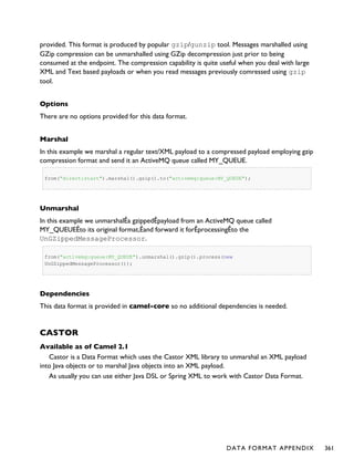 provided. This format is produced by popular gzip/gunzip tool. Messages marshalled using
GZip compression can be unmarshalled using GZip decompression just prior to being
consumed at the endpoint. The compression capability is quite useful when you deal with large
XML and Text based payloads or when you read messages previously comressed using gzip
tool.
Options
There are no options provided for this data format.
Marshal
In this example we marshal a regular text/XML payload to a compressed payload employing gzip
compression format and send it an ActiveMQ queue called MY_QUEUE.
from("direct:start").marshal().gzip().to("activemq:queue:MY_QUEUE");
Unmarshal
In this example we unmarshalÊa gzippedÊpayload from an ActiveMQ queue called
MY_QUEUEÊto its original format,Êand forward it forÊprocessingÊto the
UnGZippedMessageProcessor.
from("activemq:queue:MY_QUEUE").unmarshal().gzip().process(new
UnGZippedMessageProcessor());
Dependencies
This data format is provided in camel-core so no additional dependencies is needed.
CASTOR
Available as of Camel 2.1
Castor is a Data Format which uses the Castor XML library to unmarshal an XML payload
into Java objects or to marshal Java objects into an XML payload.
As usually you can use either Java DSL or Spring XML to work with Castor Data Format.
DATA FORMAT APPENDIX 361
 