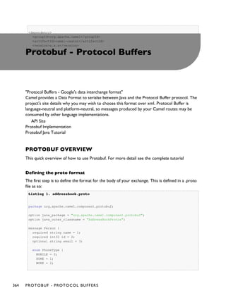 <dependency>
<groupId>org.apache.camel</groupId>
<artifactId>camel-castor</artifactId>
<version>x.x.x</version>
</dependency>
Protobuf - Protocol Buffers
"Protocol Buffers - Google's data interchange format"
Camel provides a Data Format to serialse between Java and the Protocol Buffer protocol. The
project's site details why you may wish to choose this format over xml. Protocol Buffer is
language-neutral and platform-neutral, so messages produced by your Camel routes may be
consumed by other language implementations.
API Site
Protobuf Implementation
Protobuf Java Tutorial
PROTOBUF OVERVIEW
This quick overview of how to use Protobuf. For more detail see the complete tutorial
Defining the proto format
The first step is to define the format for the body of your exchange. This is defined in a .proto
file as so:
Listing 1.Listing 1. addressbook.protoaddressbook.proto
package org.apache.camel.component.protobuf;
option java_package = "org.apache.camel.component.protobuf";
option java_outer_classname = "AddressBookProtos";
message Person {
required string name = 1;
required int32 id = 2;
optional string email = 3;
enum PhoneType {
MOBILE = 0;
HOME = 1;
WORK = 2;
364 PROTOBUF - PROTOCOL BUFFERS
 