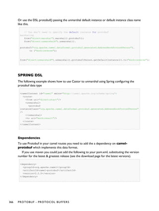 Or use the DSL protobuf() passing the unmarshal default instance or default instance class name
like this.
// You don't need to specify the default instance for protobuf
marshaling
from("direct:marshal").marshal().protobuf();
from("direct:unmarshalA").unmarshal().
protobuf("org.apache.camel.dataformat.protobuf.generated.AddressBookProtos$Person").
to ("mock:reverse");
from("direct:unmarshalB").unmarshal().protobuf(Person.getDefaultInstance()).to("mock:reverse");
SPRING DSL
The following example shows how to use Castor to unmarshal using Spring configuring the
protobuf data type
<camelContext id="camel" xmlns="http://camel.apache.org/schema/spring">
<route>
<from uri="direct:start"/>
<unmarshal>
<protobuf
instanceClass="org.apache.camel.dataformat.protobuf.generated.AddressBookProtos$Person"
/>
</unmarshal>
<to uri="mock:result"/>
</route>
</camelContext>
Dependencies
To use Protobuf in your camel routes you need to add the a dependency on camel-
protobuf which implements this data format.
If you use maven you could just add the following to your pom.xml, substituting the version
number for the latest & greatest release (see the download page for the latest versions).
<dependency>
<groupId>org.apache.camel</groupId>
<artifactId>camel-protobuf</artifactId>
<version>2.2.0</version>
</dependency>
366 PROTOBUF - PROTOCOL BUFFERS
 