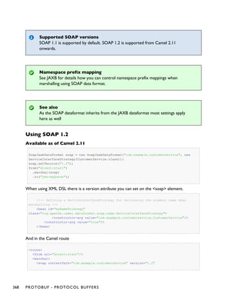Supported SOAP versions
SOAP 1.1 is supported by default. SOAP 1.2 is supported from Camel 2.11
onwards.
Namespace prefix mapping
See JAXB for details how you can control namespace prefix mappings when
marshalling using SOAP data format.
See also
As the SOAP dataformat inherits from the JAXB dataformat most settings apply
here as well
Using SOAP 1.2
Available as of Camel 2.11
SoapJaxbDataFormat soap = new SoapJaxbDataFormat("com.example.customerservice", new
ServiceInterfaceStrategy(CustomerService.class));
soap.setVersion("1.2");
from("direct:start")
.marshal(soap)
.to("jms:myQueue");
When using XML DSL there is a version attribute you can set on the <soap> element.
<!-- Defining a ServiceInterfaceStrategy for retrieving the element name when
marshalling -->
<bean id="myNameStrategy"
class="org.apache.camel.dataformat.soap.name.ServiceInterfaceStrategy">
<constructor-arg value="com.example.customerservice.CustomerService"/>
<constructor-arg value="true"/>
</bean>
And in the Camel route
<route>
<from uri="direct:start"/>
<marshal>
<soap contentPath="com.example.customerservice" version="1.2"
368 PROTOBUF - PROTOCOL BUFFERS
 