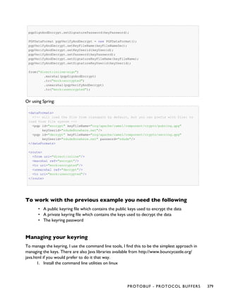 pgpSignAndEncrypt.setSignaturePassword(keyPassword);
PGPDataFormat pgpVerifyAndDecrypt = new PGPDataFormat();
pgpVerifyAndDecrypt.setKeyFileName(keyFileNameSec);
pgpVerifyAndDecrypt.setKeyUserid(keyUserid);
pgpVerifyAndDecrypt.setPassword(keyPassword);
pgpVerifyAndDecrypt.setSignatureKeyFileName(keyFileName);
pgpVerifyAndDecrypt.setSignatureKeyUserid(keyUserid);
from("direct:inline-sign")
.marshal(pgpSignAndEncrypt)
.to("mock:encrypted")
.unmarshal(pgpVerifyAndDecrypt)
.to("mock:unencrypted");
Or using Spring:
<dataFormats>
<!-- will load the file from classpath by default, but you can prefix with file: to
load from file system -->
<pgp id="encrypt" keyFileName="org/apache/camel/component/crypto/pubring.gpg"
keyUserid="sdude@nowhere.net"/>
<pgp id="decrypt" keyFileName="org/apache/camel/component/crypto/secring.gpg"
keyUserid="sdude@nowhere.net" password="sdude"/>
</dataFormats>
<route>
<from uri="direct:inline"/>
<marshal ref="encrypt"/>
<to uri="mock:encrypted"/>
<unmarshal ref="decrypt"/>
<to uri="mock:unencrypted"/>
</route>
To work with the previous example you need the following
• A public keyring file which contains the public keys used to encrypt the data
• A private keyring file which contains the keys used to decrypt the data
• The keyring password
Managing your keyring
To manage the keyring, I use the command line tools, I find this to be the simplest approach in
managing the keys. There are also Java libraries available from http://www.bouncycastle.org/
java.html if you would prefer to do it that way.
1. Install the command line utilities on linux
PROTOBUF - PROTOCOL BUFFERS 379
 