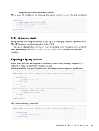 ▪ Integration with the camel-netty component.
Maven users will need to add the following dependency to their pom.xml for this component:
<dependency>
<groupId>org.apache.camel</groupId>
<artifactId>camel-syslog</artifactId>
<version>x.x.x</version>
<!-- use the same version as your Camel core version -->
</dependency>
RFC3164 Syslog protocol
Syslog uses the user datagram protocol (UDP) [1] as its underlying transport layer mechanism.
The UDP port that has been assigned to syslog is 514.
To expose a Syslog listener service we reuse the existing camel-mina component or camel-
netty where we just use the Rfc3164SyslogDataFormat to marshal and unmarshal
messages
Exposing a Syslog listener
In our Spring XML file, we configure an endpoint to listen for udp messages on port 10514,
note that in netty we disable the defaultCodec, this
will allow a fallback to a NettyTypeConverter and delivers the message as an InputStream:
<camelContext id="myCamel" xmlns="http://camel.apache.org/schema/spring">
<dataFormats>
<syslog id="mySyslog"/>
</dataFormats>
<route>
<from
uri="netty:udp://localhost:10514?sync=false&amp;allowDefaultCodec=false"/>
<unmarshal ref="mySyslog"/>
<to uri="mock:stop1"/>
</route>
</camelContext>
The same route using camel-mina
<camelContext id="myCamel" xmlns="http://camel.apache.org/schema/spring">
<dataFormats>
<syslog id="mySyslog"/>
</dataFormats>
PROTOBUF - PROTOCOL BUFFERS 381
 