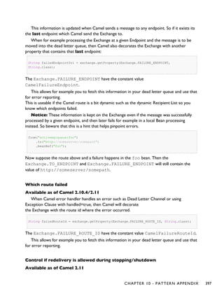 This information is updated when Camel sends a message to any endpoint. So if it exists its
the last endpoint which Camel send the Exchange to.
When for example processing the Exchange at a given Endpoint and the message is to be
moved into the dead letter queue, then Camel also decorates the Exchange with another
property that contains that last endpoint:
String failedEndpointUri = exchange.getProperty(Exchange.FAILURE_ENDPOINT,
String.class);
The Exchange.FAILURE_ENDPOINT have the constant value
CamelFailureEndpoint.
This allows for example you to fetch this information in your dead letter queue and use that
for error reporting.
This is useable if the Camel route is a bit dynamic such as the dynamic Recipient List so you
know which endpoints failed.
Notice: These information is kept on the Exchange even if the message was successfully
processed by a given endpoint, and then later fails for example in a local Bean processing
instead. So beware that this is a hint that helps pinpoint errors.
from("activemq:queue:foo")
.to("http://someserver/somepath")
.beanRef("foo");
Now suppose the route above and a failure happens in the foo bean. Then the
Exchange.TO_ENDPOINT and Exchange.FAILURE_ENDPOINT will still contain the
value of http://someserver/somepath.
Which route failed
Available as of Camel 2.10.4/2.11
When Camel error handler handles an error such as Dead Letter Channel or using
Exception Clause with handled=true, then Camel will decorate
the Exchange with the route id where the error occurred.
String failedRouteId = exchange.getProperty(Exchange.FAILURE_ROUTE_ID, String.class);
The Exchange.FAILURE_ROUTE_ID have the constant value CamelFailureRouteId.
This allows for example you to fetch this information in your dead letter queue and use that
for error reporting.
Control if redelivery is allowed during stopping/shutdown
Available as of Camel 2.11
CHAPTER 10 - PATTERN APPENDIX 397
 