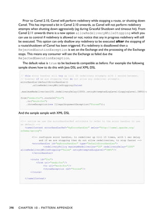 Prior to Camel 2.10, Camel will perform redelivery while stopping a route, or shutting down
Camel. This has improved a bit in Camel 2.10 onwards, as Camel will not perform redelivery
attempts when shutting down aggressively (eg during Graceful Shutdown and timeout hit). From
Camel 2.11 onwards there is a new option allowRedeliveryWhileStopping which you
can use to control if redelivery is allowed or not; notice that any in progress redelivery will still
be executed. This option can only disallow any redelivery to be executed after the stopping of
a route/shutdown of Camel has been triggered. If a redelivery is dissallowed then a
RejectedExcutionException is set on the Exchange and the processing of the Exchange
stops. This means any consumer will see the Exchange as failed due the
RejectedExecutionException.
The default value is true to be backwards compatible as before. For example the following
sample shows how to do this with Java DSL and XML DSL
// this error handler will try up till 20 redelivery attempts with 1 second between.
// however if we are stopping then do not allow any redeliver attempts.
errorHandler(defaultErrorHandler()
.allowRedeliveryWhileStopping(false)
.maximumRedeliveries(20).redeliveryDelay(1000).retryAttemptedLogLevel(LoggingLevel.INFO));
from("seda:foo").routeId("foo")
.to("mock:foo")
.throwException(new IllegalArgumentException("Forced"));
And the sample sample with XML DSL
<!-- notice we use the errorHandlerRef attribute to refer to the error handler to use
as default -->
<camelContext errorHandlerRef="myErrorHandler" xmlns="http://camel.apache.org/
schema/spring">
<!-- configure error handler, to redeliver up till 10 times, with 1 sec delay
and if we are stopping then do not allow redeliveries, to stop faster -->
<errorHandler id="myErrorHandler" type="DefaultErrorHandler">
<redeliveryPolicy maximumRedeliveries="20" redeliveryDelay="1000"
allowRedeliveryWhileStopping="false" retryAttemptedLogLevel="INFO"/>
</errorHandler>
<route id="foo">
<from uri="seda:foo"/>
<to uri="mock:foo"/>
<throwException ref="forced"/>
</route>
</camelContext>
398 CHAPTER 10 - PATTERN APPENDIX
 