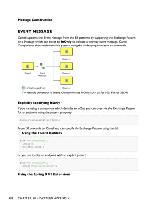 Message Construction
EVENT MESSAGE
Camel supports the Event Message from the EIP patterns by supporting the Exchange Pattern
on a Message which can be set to InOnly to indicate a oneway event message. Camel
Components then implement this pattern using the underlying transport or protocols.
The default behaviour of many Components is InOnly such as for JMS, File or SEDA
Explicitly specifying InOnly
If you are using a component which defaults to InOut you can override the Exchange Pattern
for an endpoint using the pattern property.
foo:bar?exchangePattern=InOnly
From 2.0 onwards on Camel you can specify the Exchange Pattern using the dsl.
Using the Fluent Builders
from("mq:someQueue").
inOnly().
bean(Foo.class);
or you can invoke an endpoint with an explicit pattern
from("mq:someQueue").
inOnly("mq:anotherQueue");
Using the Spring XML Extensions
402 CHAPTER 10 - PATTERN APPENDIX
 
