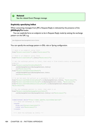 Related
See the related Event Message message
Explicitly specifying InOut
When consuming messages from JMS a Request-Reply is indicated by the presence of the
JMSReplyTo header.
You can explicitly force an endpoint to be in Request Reply mode by setting the exchange
pattern on the URI. e.g.
jms:MyQueue?exchangePattern=InOut
You can specify the exchange pattern in DSL rule or Spring configuration.
// Send to an endpoint using InOut
from("direct:testInOut").inOut("mock:result");
// Send to an endpoint using InOut
from("direct:testInOnly").inOnly("mock:result");
// Set the exchange pattern to InOut, then send it from direct:inOnly to mock:result
endpoint
from("direct:testSetToInOnlyThenTo")
.setExchangePattern(ExchangePattern.InOnly)
.to("mock:result");
from("direct:testSetToInOutThenTo")
.setExchangePattern(ExchangePattern.InOut)
.to("mock:result");
// Or we can pass the pattern as a parameter to the to() method
from("direct:testToWithInOnlyParam").to(ExchangePattern.InOnly, "mock:result");
from("direct:testToWithInOutParam").to(ExchangePattern.InOut, "mock:result");
from("direct:testToWithRobustInOnlyParam").to(ExchangePattern.RobustInOnly,
"mock:result");
// Set the exchange pattern to InOut, then send it on
from("direct:testSetExchangePatternInOnly")
.setExchangePattern(ExchangePattern.InOnly).to("mock:result");
<camelContext xmlns="http://camel.apache.org/schema/spring">
<!-- Send the exchange as InOnly -->
<route>
<from uri="direct:testInOut"/>
<inOut uri="mock:result"/>
</route>
<!-- Send the exchange as InOnly -->
404 CHAPTER 10 - PATTERN APPENDIX
 