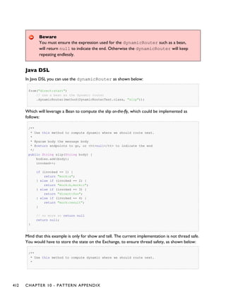 Beware
You must ensure the expression used for the dynamicRouter such as a bean,
will return null to indicate the end. Otherwise the dynamicRouter will keep
repeating endlessly.
Java DSL
In Java DSL you can use the dynamicRouter as shown below:
from("direct:start")
// use a bean as the dynamic router
.dynamicRouter(method(DynamicRouterTest.class, "slip"));
Which will leverage a Bean to compute the slip on-the-fly, which could be implemented as
follows:
/**
* Use this method to compute dynamic where we should route next.
*
* @param body the message body
* @return endpoints to go, or <tt>null</tt> to indicate the end
*/
public String slip(String body) {
bodies.add(body);
invoked++;
if (invoked == 1) {
return "mock:a";
} else if (invoked == 2) {
return "mock:b,mock:c";
} else if (invoked == 3) {
return "direct:foo";
} else if (invoked == 4) {
return "mock:result";
}
// no more so return null
return null;
}
Mind that this example is only for show and tell. The current implementation is not thread safe.
You would have to store the state on the Exchange, to ensure thread safety, as shown below:
/**
* Use this method to compute dynamic where we should route next.
*
412 CHAPTER 10 - PATTERN APPENDIX
 
