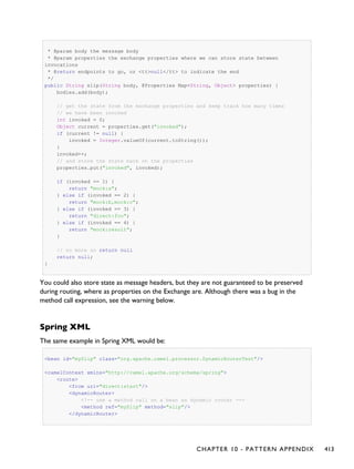 * @param body the message body
* @param properties the exchange properties where we can store state between
invocations
* @return endpoints to go, or <tt>null</tt> to indicate the end
*/
public String slip(String body, @Properties Map<String, Object> properties) {
bodies.add(body);
// get the state from the exchange properties and keep track how many times
// we have been invoked
int invoked = 0;
Object current = properties.get("invoked");
if (current != null) {
invoked = Integer.valueOf(current.toString());
}
invoked++;
// and store the state back on the properties
properties.put("invoked", invoked);
if (invoked == 1) {
return "mock:a";
} else if (invoked == 2) {
return "mock:b,mock:c";
} else if (invoked == 3) {
return "direct:foo";
} else if (invoked == 4) {
return "mock:result";
}
// no more so return null
return null;
}
You could also store state as message headers, but they are not guaranteed to be preserved
during routing, where as properties on the Exchange are. Although there was a bug in the
method call expression, see the warning below.
Spring XML
The same example in Spring XML would be:
<bean id="mySlip" class="org.apache.camel.processor.DynamicRouterTest"/>
<camelContext xmlns="http://camel.apache.org/schema/spring">
<route>
<from uri="direct:start"/>
<dynamicRouter>
<!-- use a method call on a bean as dynamic router -->
<method ref="mySlip" method="slip"/>
</dynamicRouter>
CHAPTER 10 - PATTERN APPENDIX 413
 