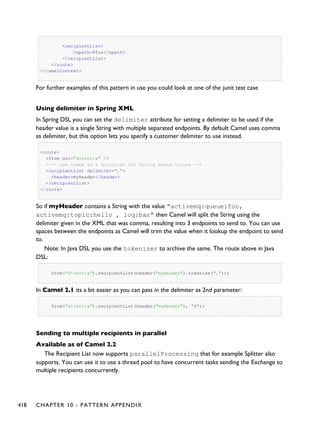 <recipientList>
<xpath>$foo</xpath>
</recipientList>
</route>
</camelContext>
For further examples of this pattern in use you could look at one of the junit test case
Using delimiter in Spring XML
In Spring DSL you can set the delimiter attribute for setting a delimiter to be used if the
header value is a single String with multiple separated endpoints. By default Camel uses comma
as delimiter, but this option lets you specify a customer delimiter to use instead.
<route>
<from uri="direct:a" />
<!-- use comma as a delimiter for String based values -->
<recipientList delimiter=",">
<header>myHeader</header>
</recipientList>
</route>
So if myHeader contains a String with the value "activemq:queue:foo,
activemq:topic:hello , log:bar" then Camel will split the String using the
delimiter given in the XML that was comma, resulting into 3 endpoints to send to. You can use
spaces between the endpoints as Camel will trim the value when it lookup the endpoint to send
to.
Note: In Java DSL you use the tokenizer to archive the same. The route above in Java
DSL:
from("direct:a").recipientList(header("myHeader").tokenize(","));
In Camel 2.1 its a bit easier as you can pass in the delimiter as 2nd parameter:
from("direct:a").recipientList(header("myHeader"), "#");
Sending to multiple recipients in parallel
Available as of Camel 2.2
The Recipient List now supports parallelProcessing that for example Splitter also
supports. You can use it to use a thread pool to have concurrent tasks sending the Exchange to
multiple recipients concurrently.
418 CHAPTER 10 - PATTERN APPENDIX
 