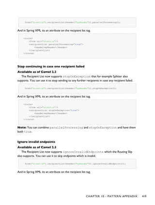 from("direct:a").recipientList(header("myHeader")).parallelProcessing();
And in Spring XML its an attribute on the recipient list tag.
<route>
<from uri="direct:a"/>
<recipientList parallelProcessing="true">
<header>myHeader</header>
</recipientList>
</route>
Stop continuing in case one recipient failed
Available as of Camel 2.2
The Recipient List now supports stopOnException that for example Splitter also
supports. You can use it to stop sending to any further recipients in case any recipient failed.
from("direct:a").recipientList(header("myHeader")).stopOnException();
And in Spring XML its an attribute on the recipient list tag.
<route>
<from uri="direct:a"/>
<recipientList stopOnException="true">
<header>myHeader</header>
</recipientList>
</route>
Note: You can combine parallelProcessing and stopOnException and have them
both true.
Ignore invalid endpoints
Available as of Camel 2.3
The Recipient List now supports ignoreInvalidEndpoints which the Routing Slip
also supports. You can use it to skip endpoints which is invalid.
from("direct:a").recipientList(header("myHeader")).ignoreInvalidEndpoints();
And in Spring XML its an attribute on the recipient list tag.
CHAPTER 10 - PATTERN APPENDIX 419
 