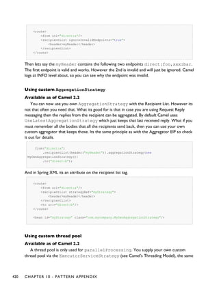 <route>
<from uri="direct:a"/>
<recipientList ignoreInvalidEndpoints="true">
<header>myHeader</header>
</recipientList>
</route>
Then lets say the myHeader contains the following two endpoints direct:foo,xxx:bar.
The first endpoint is valid and works. However the 2nd is invalid and will just be ignored. Camel
logs at INFO level about, so you can see why the endpoint was invalid.
Using custom AggregationStrategy
Available as of Camel 2.2
You can now use you own AggregationStrategy with the Recipient List. However its
not that often you need that. What its good for is that in case you are using Request Reply
messaging then the replies from the recipient can be aggregated. By default Camel uses
UseLatestAggregationStrategy which just keeps that last received reply. What if you
must remember all the bodies that all the recipients send back, then you can use your own
custom aggregator that keeps those. Its the same principle as with the Aggregator EIP so check
it out for details.
from("direct:a")
.recipientList(header("myHeader")).aggregationStrategy(new
MyOwnAggregationStrategy())
.to("direct:b");
And in Spring XML its an attribute on the recipient list tag.
<route>
<from uri="direct:a"/>
<recipientList strategyRef="myStrategy">
<header>myHeader</header>
</recipientList>
<to uri="direct:b"/>
</route>
<bean id="myStrategy" class="com.mycompany.MyOwnAggregationStrategy"/>
Using custom thread pool
Available as of Camel 2.2
A thread pool is only used for parallelProcessing. You supply your own custom
thread pool via the ExecutorServiceStrategy (see Camel's Threading Model), the same
420 CHAPTER 10 - PATTERN APPENDIX
 