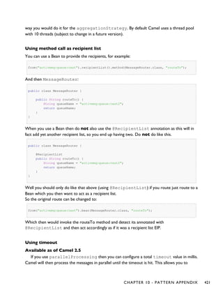 way you would do it for the aggregationStrategy. By default Camel uses a thread pool
with 10 threads (subject to change in a future version).
Using method call as recipient list
You can use a Bean to provide the recipients, for example:
from("activemq:queue:test").recipientList().method(MessageRouter.class, "routeTo");
And then MessageRouter:
public class MessageRouter {
public String routeTo() {
String queueName = "activemq:queue:test2";
return queueName;
}
}
When you use a Bean then do not also use the @RecipientList annotation as this will in
fact add yet another recipient list, so you end up having two. Do not do like this.
public class MessageRouter {
@RecipientList
public String routeTo() {
String queueName = "activemq:queue:test2";
return queueName;
}
}
Well you should only do like that above (using @RecipientList) if you route just route to a
Bean which you then want to act as a recipient list.
So the original route can be changed to:
from("activemq:queue:test").bean(MessageRouter.class, "routeTo");
Which then would invoke the routeTo method and detect its annotated with
@RecipientList and then act accordingly as if it was a recipient list EIP.
Using timeout
Available as of Camel 2.5
If you use parallelProcessing then you can configure a total timeout value in millis.
Camel will then process the messages in parallel until the timeout is hit. This allows you to
CHAPTER 10 - PATTERN APPENDIX 421
 