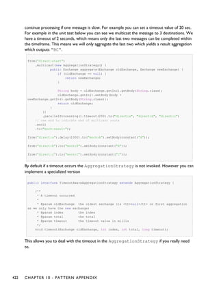continue processing if one message is slow. For example you can set a timeout value of 20 sec.
For example in the unit test below you can see we multicast the message to 3 destinations. We
have a timeout of 2 seconds, which means only the last two messages can be completed within
the timeframe. This means we will only aggregate the last two which yields a result aggregation
which outputs "BC".
from("direct:start")
.multicast(new AggregationStrategy() {
public Exchange aggregate(Exchange oldExchange, Exchange newExchange) {
if (oldExchange == null) {
return newExchange;
}
String body = oldExchange.getIn().getBody(String.class);
oldExchange.getIn().setBody(body +
newExchange.getIn().getBody(String.class));
return oldExchange;
}
})
.parallelProcessing().timeout(250).to("direct:a", "direct:b", "direct:c")
// use end to indicate end of multicast route
.end()
.to("mock:result");
from("direct:a").delay(1000).to("mock:A").setBody(constant("A"));
from("direct:b").to("mock:B").setBody(constant("B"));
from("direct:c").to("mock:C").setBody(constant("C"));
By default if a timeout occurs the AggregationStrategy is not invoked. However you can
implement a specialized version
public interface TimeoutAwareAggregationStrategy extends AggregationStrategy {
/**
* A timeout occurred
*
* @param oldExchange the oldest exchange (is <tt>null</tt> on first aggregation
as we only have the new exchange)
* @param index the index
* @param total the total
* @param timeout the timeout value in millis
*/
void timeout(Exchange oldExchange, int index, int total, long timeout);
This allows you to deal with the timeout in the AggregationStrategy if you really need
to.
422 CHAPTER 10 - PATTERN APPENDIX
 