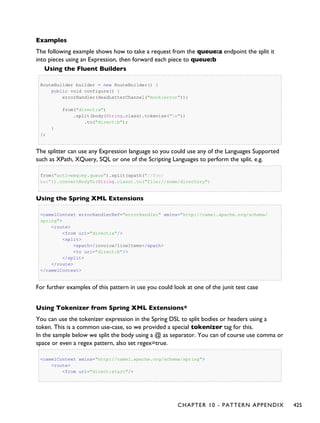 Examples
The following example shows how to take a request from the queue:a endpoint the split it
into pieces using an Expression, then forward each piece to queue:b
Using the Fluent Builders
RouteBuilder builder = new RouteBuilder() {
public void configure() {
errorHandler(deadLetterChannel("mock:error"));
from("direct:a")
.split(body(String.class).tokenize("n"))
.to("direct:b");
}
};
The splitter can use any Expression language so you could use any of the Languages Supported
such as XPath, XQuery, SQL or one of the Scripting Languages to perform the split. e.g.
from("activemq:my.queue").split(xpath("//foo/
bar")).convertBodyTo(String.class).to("file://some/directory")
Using the Spring XML Extensions
<camelContext errorHandlerRef="errorHandler" xmlns="http://camel.apache.org/schema/
spring">
<route>
<from uri="direct:a"/>
<split>
<xpath>/invoice/lineItems</xpath>
<to uri="direct:b"/>
</split>
</route>
</camelContext>
For further examples of this pattern in use you could look at one of the junit test case
Using Tokenizer from Spring XML Extensions*
You can use the tokenizer expression in the Spring DSL to split bodies or headers using a
token. This is a common use-case, so we provided a special tokenizer tag for this.
In the sample below we split the body using a @ as separator. You can of course use comma or
space or even a regex pattern, also set regex=true.
<camelContext xmlns="http://camel.apache.org/schema/spring">
<route>
<from uri="direct:start"/>
CHAPTER 10 - PATTERN APPENDIX 425
 