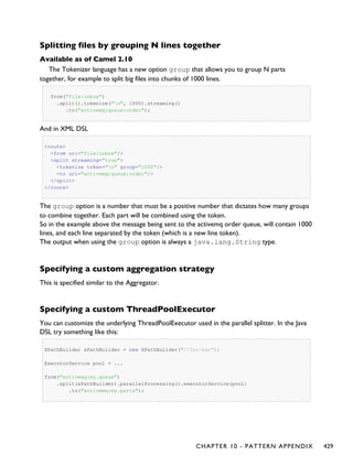 Splitting files by grouping N lines together
Available as of Camel 2.10
The Tokenizer language has a new option group that allows you to group N parts
together, for example to split big files into chunks of 1000 lines.
from("file:inbox")
.split().tokenize("n", 1000).streaming()
.to("activemq:queue:order");
And in XML DSL
<route>
<from uri="file:inbox"/>
<split streaming="true">
<tokenize token="n" group="1000"/>
<to uri="activemq:queue:order"/>
</split>
</route>
The group option is a number that must be a positive number that dictates how many groups
to combine together. Each part will be combined using the token.
So in the example above the message being sent to the activemq order queue, will contain 1000
lines, and each line separated by the token (which is a new line token).
The output when using the group option is always a java.lang.String type.
Specifying a custom aggregation strategy
This is specified similar to the Aggregator.
Specifying a custom ThreadPoolExecutor
You can customize the underlying ThreadPoolExecutor used in the parallel splitter. In the Java
DSL try something like this:
XPathBuilder xPathBuilder = new XPathBuilder("//foo/bar");
ExecutorService pool = ...
from("activemq:my.queue")
.split(xPathBuilder).parallelProcessing().executorService(pool)
.to("activemq:my.parts");
CHAPTER 10 - PATTERN APPENDIX 429
 