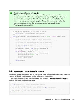 Streaming mode and using pojo
When you have enabled the streaming mode, then you should return a Iterator
to ensure streamish fashion. For example if the message is a big file, then by using an
iterator, that returns a piece of the file in chunks, in the next method of the
Iterator ensures low memory footprint. This avoids the need for reading the
entire content into memory. For an example see the source code for the
TokenizePair implementation.
* @param body the payload of the incoming message
* @return a list containing each part splitted
*/
public List<Message> splitMessage(@Header(value = "user") String header, @Body
String body) {
// we can leverage the Parameter Binding Annotations
// http://camel.apache.org/parameter-binding-annotations.html
// to access the message header and body at same time,
// then create the message that we want, splitter will
// take care rest of them.
// *NOTE* this feature requires Camel version >= 1.6.1
List<Message> answer = new ArrayList<Message>();
String[] parts = header.split(",");
for (String part : parts) {
DefaultMessage message = new DefaultMessage();
message.setHeader("user", part);
message.setBody(body);
answer.add(message);
}
return answer;
}
}
Split aggregate request/reply sample
This sample shows how you can split an Exchange, process each splitted message, aggregate and
return a combined response to the original caller using request/reply.
The route below illustrates this and how the split supports a aggregationStrategy to
hold the in progress processed messages:
// this routes starts from the direct:start endpoint
// the body is then splitted based on @ separator
// the splitter in Camel supports InOut as well and for that we need
// to be able to aggregate what response we need to send back, so we provide our
// own strategy with the class MyOrderStrategy.
from("direct:start")
CHAPTER 10 - PATTERN APPENDIX 431
 