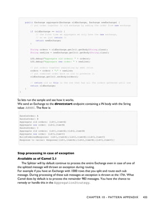 public Exchange aggregate(Exchange oldExchange, Exchange newExchange) {
// put order together in old exchange by adding the order from new exchange
if (oldExchange == null) {
// the first time we aggregate we only have the new exchange,
// so we just return it
return newExchange;
}
String orders = oldExchange.getIn().getBody(String.class);
String newLine = newExchange.getIn().getBody(String.class);
LOG.debug("Aggregate old orders: " + orders);
LOG.debug("Aggregate new order: " + newLine);
// put orders together separating by semi colon
orders = orders + ";" + newLine;
// put combined order back on old to preserve it
oldExchange.getIn().setBody(orders);
// return old as this is the one that has all the orders gathered until now
return oldExchange;
}
}
So lets run the sample and see how it works.
We send an Exchange to the direct:start endpoint containing a IN body with the String
value: A@B@C. The flow is:
HandleOrder: A
HandleOrder: B
Aggregate old orders: (id=1,item=A)
Aggregate new order: (id=2,item=B)
HandleOrder: C
Aggregate old orders: (id=1,item=A);(id=2,item=B)
Aggregate new order: (id=3,item=C)
BuildCombinedResponse: (id=1,item=A);(id=2,item=B);(id=3,item=C)
Response to caller: Response[(id=1,item=A);(id=2,item=B);(id=3,item=C)]
Stop processing in case of exception
Available as of Camel 2.1
The Splitter will by default continue to process the entire Exchange even in case of one of
the splitted message will thrown an exception during routing.
For example if you have an Exchange with 1000 rows that you split and route each sub
message. During processing of these sub messages an exception is thrown at the 17th. What
Camel does by default is to process the remainder 983 messages. You have the chance to
remedy or handle this in the AggregationStrategy.
CHAPTER 10 - PATTERN APPENDIX 433
 
