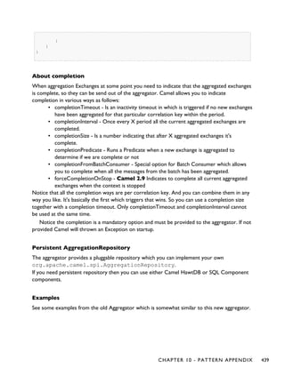 }
}
}
About completion
When aggregation Exchanges at some point you need to indicate that the aggregated exchanges
is complete, so they can be send out of the aggregator. Camel allows you to indicate
completion in various ways as follows:
▪ completionTimeout - Is an inactivity timeout in which is triggered if no new exchanges
have been aggregated for that particular correlation key within the period.
▪ completionInterval - Once every X period all the current aggregated exchanges are
completed.
▪ completionSize - Is a number indicating that after X aggregated exchanges it's
complete.
▪ completionPredicate - Runs a Predicate when a new exchange is aggregated to
determine if we are complete or not
▪ completionFromBatchConsumer - Special option for Batch Consumer which allows
you to complete when all the messages from the batch has been aggregated.
▪ forceCompletionOnStop - Camel 2.9 Indicates to complete all current aggregated
exchanges when the context is stopped
Notice that all the completion ways are per correlation key. And you can combine them in any
way you like. It's basically the first which triggers that wins. So you can use a completion size
together with a completion timeout. Only completionTimeout and completionInterval cannot
be used at the same time.
Notice the completion is a mandatory option and must be provided to the aggregator. If not
provided Camel will thrown an Exception on startup.
Persistent AggregationRepository
The aggregator provides a pluggable repository which you can implement your own
org.apache.camel.spi.AggregationRepository.
If you need persistent repository then you can use either Camel HawtDB or SQL Component
components.
Examples
See some examples from the old Aggregator which is somewhat similar to this new aggregator.
CHAPTER 10 - PATTERN APPENDIX 439
 