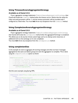 Using TimeoutAwareAggregationStrategy
Available as of Camel 2.9.2
If your aggregation strategy implements TimeoutAwareAggregationStrategy, then
Camel will invoke the timeout method when the timeout occurs. Notice that the values for
index and total parameters will be -1, and the timeout parameter will be provided only if
configured as a fixed value. You must not throw any exceptions from the timeout method.
Using CompletionAwareAggregationStrategy
Available as of Camel 2.9.3
If your aggregation strategy implements CompletionAwareAggregationStrategy,
then Camel will invoke the onComplete method when the aggregated Exchange is completed.
This allows you to do any last minute custom logic such as to cleanup some resources, or
additional work on the exchange as it's now completed.
You must not throw any exceptions from the onCompletion method.
Using completionSize
In this example we want to aggregate all incoming messages and when we have 3 messages
aggregated (in the same correlation group) we want the aggregation to complete. This is done
using the completionSize option as shown:
from("direct:start")
// aggregate all exchanges correlated by the id header.
// Aggregate them using the BodyInAggregatingStrategy strategy which
// and after 3 messages has been aggregated then complete the aggregation
// and send it to mock:aggregated
.aggregate(header("id"), new BodyInAggregatingStrategy()).completionSize(3)
.to("mock:aggregated");
And the same example using Spring XML:
<camelContext xmlns="http://camel.apache.org/schema/spring">
<route>
<from uri="direct:start"/>
<aggregate strategyRef="aggregatorStrategy" completionSize="3">
<correlationExpression>
<simple>header.id</simple>
</correlationExpression>
<to uri="mock:aggregated"/>
</aggregate>
</route>
</camelContext>
CHAPTER 10 - PATTERN APPENDIX 441
 