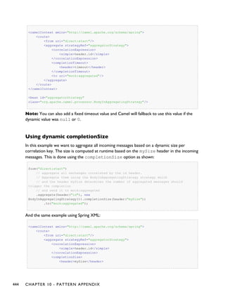 <camelContext xmlns="http://camel.apache.org/schema/spring">
<route>
<from uri="direct:start"/>
<aggregate strategyRef="aggregatorStrategy">
<correlationExpression>
<simple>header.id</simple>
</correlationExpression>
<completionTimeout>
<header>timeout</header>
</completionTimeout>
<to uri="mock:aggregated"/>
</aggregate>
</route>
</camelContext>
<bean id="aggregatorStrategy"
class="org.apache.camel.processor.BodyInAggregatingStrategy"/>
Note: You can also add a fixed timeout value and Camel will fallback to use this value if the
dynamic value was null or 0.
Using dynamic completionSize
In this example we want to aggregate all incoming messages based on a dynamic size per
correlation key. The size is computed at runtime based on the mySize header in the incoming
messages. This is done using the completionSize option as shown:
from("direct:start")
// aggregate all exchanges correlated by the id header.
// Aggregate them using the BodyInAggregatingStrategy strategy which
// and the header mySize determines the number of aggregated messages should
trigger the completion
// and send it to mock:aggregated
.aggregate(header("id"), new
BodyInAggregatingStrategy()).completionSize(header("mySize"))
.to("mock:aggregated");
And the same example using Spring XML:
<camelContext xmlns="http://camel.apache.org/schema/spring">
<route>
<from uri="direct:start"/>
<aggregate strategyRef="aggregatorStrategy">
<correlationExpression>
<simple>header.id</simple>
</correlationExpression>
<completionSize>
<header>mySize</header>
444 CHAPTER 10 - PATTERN APPENDIX
 