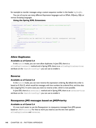 for example to reorder messages using a custom sequence number in the header mySeqNo.
You can of course use many different Expression languages such as XPath, XQuery, SQL or
various Scripting Languages.
Using the Spring XML Extensions
<camelContext id="camel" xmlns="http://camel.apache.org/schema/spring">
<route>
<from uri="direct:start" />
<resequence>
<simple>body</simple>
<to uri="mock:result" />
<!--
batch-config can be ommitted for default (batch) resequencer settings
-->
<batch-config batchSize="300" batchTimeout="4000" />
</resequence>
</route>
</camelContext>
Allow Duplicates
Available as of Camel 2.4
In the batch mode, you can now allow duplicates. In Java DSL there is a
allowDuplicates() method and in Spring XML there is an allowDuplicates=true
attribute on the <batch-config/> you can use to enable it.
Reverse
Available as of Camel 2.4
In the batch mode, you can now reverse the expression ordering. By default the order is
based on 0..9,A..Z, which would let messages with low numbers be ordered first, and thus also
also outgoing first. In some cases you want to reverse order, which is now possible.
In Java DSL there is a reverse() method and in Spring XML there is an reverse=true
attribute on the <batch-config/> you can use to enable it.
Resequence JMS messages based on JMSPriority
Available as of Camel 2.4
It's now much easier to use the Resequencer to resequence messages from JMS queues
based on JMSPriority. For that to work you need to use the two new options
allowDuplicates and reverse.
448 CHAPTER 10 - PATTERN APPENDIX
 