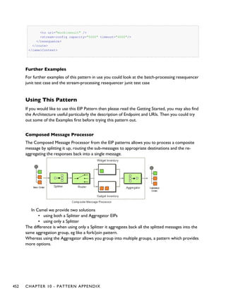 <to uri="mock:result" />
<stream-config capacity="5000" timeout="4000"/>
</resequence>
</route>
</camelContext>
Further Examples
For further examples of this pattern in use you could look at the batch-processing resequencer
junit test case and the stream-processing resequencer junit test case
Using This Pattern
If you would like to use this EIP Pattern then please read the Getting Started, you may also find
the Architecture useful particularly the description of Endpoint and URIs. Then you could try
out some of the Examples first before trying this pattern out.
Composed Message Processor
The Composed Message Processor from the EIP patterns allows you to process a composite
message by splitting it up, routing the sub-messages to appropriate destinations and the re-
aggregating the responses back into a single message.
In Camel we provide two solutions
▪ using both a Splitter and Aggregator EIPs
▪ using only a Splitter
The difference is when using only a Splitter it aggregates back all the splitted messages into the
same aggregation group, eg like a fork/join pattern.
Whereas using the Aggregator allows you group into multiple groups, a pattern which provides
more options.
452 CHAPTER 10 - PATTERN APPENDIX
 