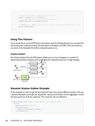 // put orders together separating by semi colon
orders = orders + ";" + newLine;
// put combined order back on old to preserve it
oldExchange.getIn().setBody(orders);
// return old as this is the one that has all the orders gathered until now
return oldExchange;
}
}
Using This Pattern
If you would like to use this EIP Pattern then please read the Getting Started, you may also find
the Architecture useful particularly the description of Endpoint and URIs. Then you could try
out some of the Examples first before trying this pattern out.
Scatter-Gather
The Scatter-Gather from the EIP patterns allows you to route messages to a number of
dynamically specified recipients and re-aggregate the responses back into a single message.
Dynamic Scatter-Gather Example
In this example we want to get the best quote for beer from several different vendors. We use
a dynamic Recipient List to get the request for a quote to all vendors and an Aggregator to pick
the best quote out of all the responses. The routes for this are defined as:
<camelContext xmlns="http://camel.apache.org/schema/spring">
<route>
<from uri="direct:start"/>
<recipientList>
<header>listOfVendors</header>
</recipientList>
456 CHAPTER 10 - PATTERN APPENDIX
 