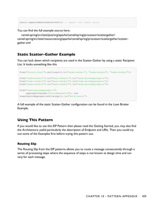 result.expectedBodiesReceived(1); // expect the lowest quote
You can find the full example source here:
camel-spring/src/test/java/org/apache/camel/spring/processor/scattergather/
camel-spring/src/test/resources/org/apache/camel/spring/processor/scattergather/scatter-
gather.xml
Static Scatter-Gather Example
You can lock down which recipients are used in the Scatter-Gather by using a static Recipient
List. It looks something like this
from("direct:start").multicast().to("seda:vendor1", "seda:vendor2", "seda:vendor3");
from("seda:vendor1").to("bean:vendor1").to("seda:quoteAggregator");
from("seda:vendor2").to("bean:vendor2").to("seda:quoteAggregator");
from("seda:vendor3").to("bean:vendor3").to("seda:quoteAggregator");
from("seda:quoteAggregator")
.aggregate(header("quoteRequestId"), new
LowestQuoteAggregationStrategy()).to("mock:result")
A full example of the static Scatter-Gather configuration can be found in the Loan Broker
Example.
Using This Pattern
If you would like to use this EIP Pattern then please read the Getting Started, you may also find
the Architecture useful particularly the description of Endpoint and URIs. Then you could try
out some of the Examples first before trying this pattern out.
Routing Slip
The Routing Slip from the EIP patterns allows you to route a message consecutively through a
series of processing steps where the sequence of steps is not known at design time and can
vary for each message.
CHAPTER 10 - PATTERN APPENDIX 459
 