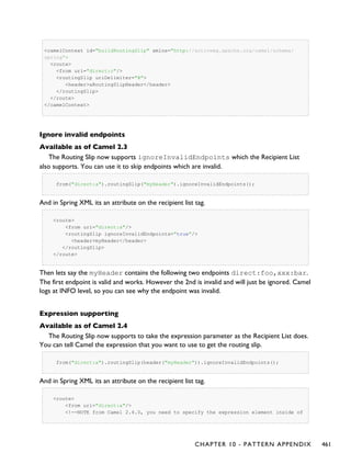 <camelContext id="buildRoutingSlip" xmlns="http://activemq.apache.org/camel/schema/
spring">
<route>
<from uri="direct:c"/>
<routingSlip uriDelimiter="#">
<header>aRoutingSlipHeader</header>
</routingSlip>
</route>
</camelContext>
Ignore invalid endpoints
Available as of Camel 2.3
The Routing Slip now supports ignoreInvalidEndpoints which the Recipient List
also supports. You can use it to skip endpoints which are invalid.
from("direct:a").routingSlip("myHeader").ignoreInvalidEndpoints();
And in Spring XML its an attribute on the recipient list tag.
<route>
<from uri="direct:a"/>
<routingSlip ignoreInvalidEndpoints="true"/>
<header>myHeader</header>
</routingSlip>
</route>
Then lets say the myHeader contains the following two endpoints direct:foo,xxx:bar.
The first endpoint is valid and works. However the 2nd is invalid and will just be ignored. Camel
logs at INFO level, so you can see why the endpoint was invalid.
Expression supporting
Available as of Camel 2.4
The Routing Slip now supports to take the expression parameter as the Recipient List does.
You can tell Camel the expression that you want to use to get the routing slip.
from("direct:a").routingSlip(header("myHeader")).ignoreInvalidEndpoints();
And in Spring XML its an attribute on the recipient list tag.
<route>
<from uri="direct:a"/>
<!--NOTE from Camel 2.4.0, you need to specify the expression element inside of
CHAPTER 10 - PATTERN APPENDIX 461
 