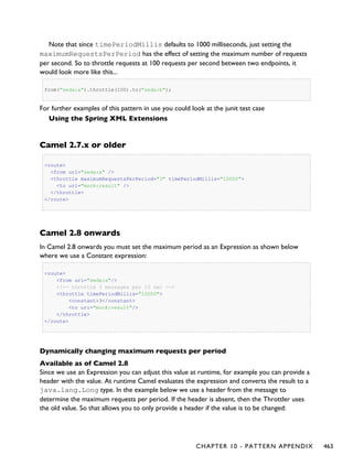 Note that since timePeriodMillis defaults to 1000 milliseconds, just setting the
maximumRequestsPerPeriod has the effect of setting the maximum number of requests
per second. So to throttle requests at 100 requests per second between two endpoints, it
would look more like this...
from("seda:a").throttle(100).to("seda:b");
For further examples of this pattern in use you could look at the junit test case
Using the Spring XML Extensions
Camel 2.7.x or older
<route>
<from uri="seda:a" />
<throttle maximumRequestsPerPeriod="3" timePeriodMillis="10000">
<to uri="mock:result" />
</throttle>
</route>
Camel 2.8 onwards
In Camel 2.8 onwards you must set the maximum period as an Expression as shown below
where we use a Constant expression:
<route>
<from uri="seda:a"/>
<!-- throttle 3 messages per 10 sec -->
<throttle timePeriodMillis="10000">
<constant>3</constant>
<to uri="mock:result"/>
</throttle>
</route>
Dynamically changing maximum requests per period
Available as of Camel 2.8
Since we use an Expression you can adjust this value at runtime, for example you can provide a
header with the value. At runtime Camel evaluates the expression and converts the result to a
java.lang.Long type. In the example below we use a header from the message to
determine the maximum requests per period. If the header is absent, then the Throttler uses
the old value. So that allows you to only provide a header if the value is to be changed:
CHAPTER 10 - PATTERN APPENDIX 463
 