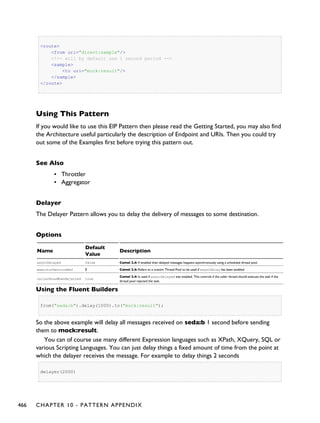 <route>
<from uri="direct:sample"/>
<!-- will by default use 1 second period -->
<sample>
<to uri="mock:result"/>
</sample>
</route>
Using This Pattern
If you would like to use this EIP Pattern then please read the Getting Started, you may also find
the Architecture useful particularly the description of Endpoint and URIs. Then you could try
out some of the Examples first before trying this pattern out.
See Also
▪ Throttler
▪ Aggregator
Delayer
The Delayer Pattern allows you to delay the delivery of messages to some destination.
Options
Name
Default
Value
Description
asyncDelayed false Camel 2.4: If enabled then delayed messages happens asynchronously using a scheduled thread pool.
executorServiceRef Ê Camel 2.4: Refers to a custom Thread Pool to be used if asyncDelay has been enabled.
callerRunsWhenRejected true
Camel 2.4: Is used if asyncDelayed was enabled. This controls if the caller thread should execute the task if the
thread pool rejected the task.
Using the Fluent Builders
from("seda:b").delay(1000).to("mock:result");
So the above example will delay all messages received on seda:b 1 second before sending
them to mock:result.
You can of course use many different Expression languages such as XPath, XQuery, SQL or
various Scripting Languages. You can just delay things a fixed amount of time from the point at
which the delayer receives the message. For example to delay things 2 seconds
delayer(2000)
466 CHAPTER 10 - PATTERN APPENDIX
 